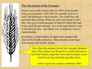 The discontent of the PeasantsThe discontent of the Peasants
Russia was a rural society with over 90% of the people
being poor peasants. Until 1861 the peasants, known as
serfs, had belonged to their masters, who could buy and
sell them like animals. When the serfs were freed in 1861
they were given small amounts of land for which they had
to pay back the government. As a result most farmers were
in absolute poverty. Agriculture was in desperate need of
modernisation.
In contrast, a small number of upper-class people held
most of the wealth and power. This aristocracy had large
town houses and country estates.
Very often the peasants do not have enough allotment
land. They cannot feed themselves, clothe themselves,
heat their homes, keep their tools and livestock, secure
seed for sowing and lastly pay their taxes.
Police report into country conditions 1905
 
