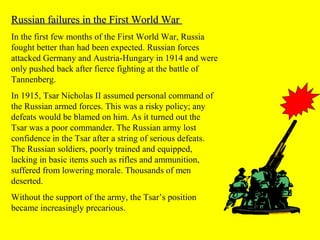 Russian failures in the First World WarRussian failures in the First World War
In the first few months of the First World War, Russia
fought better than had been expected. Russian forces
attacked Germany and Austria-Hungary in 1914 and were
only pushed back after fierce fighting at the battle of
Tannenberg.
In 1915, Tsar Nicholas II assumed personal command of
the Russian armed forces. This was a risky policy; any
defeats would be blamed on him. As it turned out the
Tsar was a poor commander. The Russian army lost
confidence in the Tsar after a string of serious defeats.
The Russian soldiers, poorly trained and equipped,
lacking in basic items such as rifles and ammunition,
suffered from lowering morale. Thousands of men
deserted.
Without the support of the army, the Tsar’s position
became increasingly precarious.
 