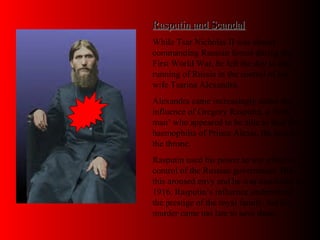 Rasputin and ScandalRasputin and Scandal
While Tsar Nicholas II was absent
commanding Russian forces during the
First World War, he left the day to day
running of Russia in the control of his
wife Tsarina Alexandra.
Alexandra came increasingly under the
influence of Gregory Rasputin, a ‘holy
man’ who appeared to be able to heal the
haemophilia of Prince Alexis, the heir to
the throne.
Rasputin used his power to win effective
control of the Russian government. But
this aroused envy and he was murdered in
1916. Rasputin’s influence undermined
the prestige of the royal family, but his
murder came too late to save them.
 
