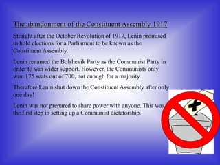 The abandonment of the Constituent Assembly 1917
Straight after the October Revolution of 1917, Lenin promised
to hold elections for a Parliament to be known as the
Constituent Assembly.
Lenin renamed the Bolshevik Party as the Communist Party in
order to win wider support. However, the Communists only
won 175 seats out of 700, not enough for a majority.
Therefore Lenin shut down the Constituent Assembly after only
one day!
Lenin was not prepared to share power with anyone. This was
the first step in setting up a Communist dictatorship.
 
