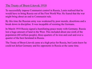 The Treaty of Brest-Litovsk 1918
To successfully impose Communist control in Russia, Lenin realised that he
would have to bring Russia out of the First World War. He feared that the war
might bring about an end to Communist rule.
By this time the Russian army was weakened by poor morale, desertions and a
break down in discipline. It was incapable of resisting the Germans.
In March 1918 Russia signed a humiliating peace treaty with Germany. Russia
lost a huge amount of land in the West. This included about one-sixth of the
population (60 million people), three-quarters of its iron and coal and over a
quarter of the best farmland in Russia.
The Treaty of Brest-Litovsk came at a high price for Russia, but Lenin knew he
could not defeat Germany and his opponents in Russia at the same time.
 