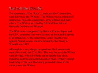 The Civil War 1918-1921
The opponents of the ‘Reds’, Lenin and the Communists,
were known as the ‘Whites’. The Whites were a mixture of
aristocrats, royalists, churchmen, army officers and many
others. The Whites were led by Admiral Kolchak and
Generals Deniken and Wrangel.
The Whites were supported by Britain, France, Japan and
the USA, countries that were alarmed at the possible spread
of communism. At the same time, Lenin fought a war
against Poland, a new country formed by the Treaty of
Versailles in 1919.
Although in a very dangerous position, the Communists
were able to win the Civil War. This was because the Whites
were divided, while the Reds controlled the key cities,
industrial centres and communication links. Trotsky’s tough
leadership of the new Red Army proved decisive in the
victory over the Whites.
 