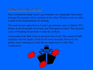 The Kronstadt Revolt 1921
War Communism made Lenin’s government very unpopular. Discontent
amongst the peasants led to violence in the cities. Workers went on strike,
in spite of the death penalty for striking.
The most serious opposition to Lenin’s government came in March 1921.
Sailors at the Kronstadt naval base near Petrograd revolted. They accused
Lenin of breaking his promise to help the workers.
Lenin ordered the Red Army to put down the revolt. This caused 20,000
casualties and the leaders of the revolt were executed. However, the
mutiny was a warning to Lenin that he might have to relax War
Communism.
 
