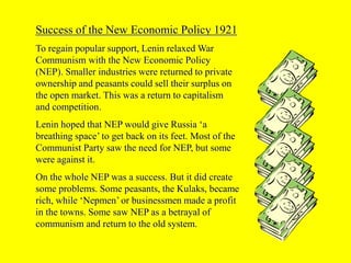 Success of the New Economic Policy 1921
To regain popular support, Lenin relaxed War
Communism with the New Economic Policy
(NEP). Smaller industries were returned to private
ownership and peasants could sell their surplus on
the open market. This was a return to capitalism
and competition.
Lenin hoped that NEP would give Russia ‘a
breathing space’ to get back on its feet. Most of the
Communist Party saw the need for NEP, but some
were against it.
On the whole NEP was a success. But it did create
some problems. Some peasants, the Kulaks, became
rich, while ‘Nepmen’ or businessmen made a profit
in the towns. Some saw NEP as a betrayal of
communism and return to the old system.
 