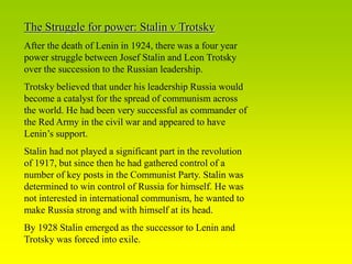 The Struggle for power: Stalin v Trotsky
After the death of Lenin in 1924, there was a four year
power struggle between Josef Stalin and Leon Trotsky
over the succession to the Russian leadership.
Trotsky believed that under his leadership Russia would
become a catalyst for the spread of communism across
the world. He had been very successful as commander of
the Red Army in the civil war and appeared to have
Lenin’s support.
Stalin had not played a significant part in the revolution
of 1917, but since then he had gathered control of a
number of key posts in the Communist Party. Stalin was
determined to win control of Russia for himself. He was
not interested in international communism, he wanted to
make Russia strong and with himself at its head.
By 1928 Stalin emerged as the successor to Lenin and
Trotsky was forced into exile.
 