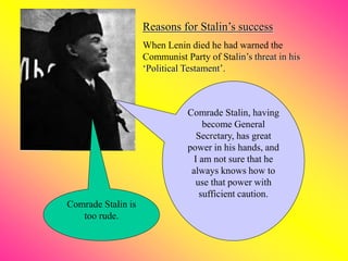 Reasons for Stalin’s success
When Lenin died he had warned the
Communist Party of Stalin’s threat in his
‘Political Testament’.
Comrade Stalin is
too rude.
Comrade Stalin, having
become General
Secretary, has great
power in his hands, and
I am not sure that he
always knows how to
use that power with
sufficient caution.
 