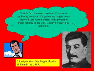Stalin’s face is seen everywhere. His name is
spoken by everyone. His praises are sung in every
speech. Every room I entered had a portrait of
Stalin hanging on the wall. Is it love or fear? I do
not know.
A foreigner describes the glorification
of Stalin in the USSR.
 