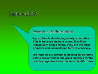 Reasons for Collectivisation
Agriculture is developing slowly, comrades.
This is because we have about 25 million
individually owned farms. They are the most
primitive and undeveloped form of economy.
We must do our utmost to develop large farms
and to convert them into grain factories for the
country organised on a modem scientific basis.
Stalin in 1928
 
