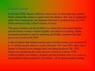 Collectivisation
In the late 1920s, Russia suffered a food crisis. To feed starving workers,
Stalin ordered the seizure of grain from the farmers. But, just as happened
under War Communism, the peasants hid food or produced less. In 1929
Stalin announced the collectivisation of farms.
The most common was the Kolkhoz in which land was joined together
and the former owners worked together and shared everything. Stalin
persuaded peasants to join by attacking the Kulaks, peasants that had
grown as a result of the NEP.
Collectivisation had limited success and a terrible human cost, between 10
to 15 million people died as a result. Between 1931 and 1932, there was a
famine in Russia as not enough food was being produced. By 1939,
Russia was producing the same amount of food as it had in 1928.
Collectivisation was clearly a disaster and the problem was even worse as
its population had increased by 20 million - all of whom needed feeding.
 