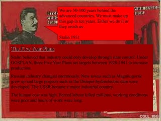 The Five Year Plans
Stalin believed that industry could only develop through state control. Under
GOSPLAN, three Five Year Plans set targets between 1928-1941 to increase
production.
Russian industry changed enormously. New towns such as Magnitogorsk
grew up and large projects such as the Dnieper hydroelectric dam were
developed. The USSR became a major industrial country.
The human cost was high. Forced labour killed millions, working conditions
were poor and hours of work were long.
We are 50-100 years behind the
advanced countries. We must make up
this gap in ten years. Either we do it or
they crush us.
Stalin 1931
 