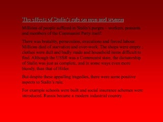 The effects of Stalin’s rule on men and women
Millions of people suffered in Stalin’s purges – workers, peasants
and members of the Communist Party itself.
There was brutality, persecution, executions and forced labour.
Millions died of starvation and over-work. The shops were empty ;
clothes were dull and badly made and household items difficult to
find. Although the USSR was a Communist state, the dictatorship
of Stalin was just as complete, and in some ways even more
bloody, than that of Hitler.
But despite these appalling tragedies, there were some positive
aspects to Stalin’s rule.
For example schools were built and social insurance schemes were
introduced. Russia became a modern industrial country.
 