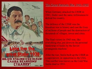 The Great Patriotic War 1941-1945
When Germany attacked the USSR in
1941, Stalin used the same ruthlessness to
defend his country.
The defence of the USSR was the
bloodiest war in history and cost the lives
of millions of people and the destruction of
thousands of villages, towns and cities.
The final victory in 1945 was, like
everything else, put down to the personal
leadership of Stalin by the Soviet
propaganda machine.
After the war, Stalin built up the USSR as
a superpower, in opposition to the USA.
This conflict was known as the Cold War.
Stalin died in 1953.
 
