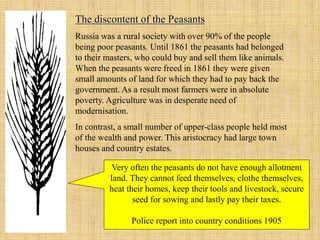 The discontent of the Peasants
Russia was a rural society with over 90% of the people
being poor peasants. Until 1861 the peasants had belonged
to their masters, who could buy and sell them like animals.
When the peasants were freed in 1861 they were given
small amounts of land for which they had to pay back the
government. As a result most farmers were in absolute
poverty. Agriculture was in desperate need of
modernisation.
In contrast, a small number of upper-class people held most
of the wealth and power. This aristocracy had large town
houses and country estates.
Very often the peasants do not have enough allotment
land. They cannot feed themselves, clothe themselves,
heat their homes, keep their tools and livestock, secure
seed for sowing and lastly pay their taxes.
Police report into country conditions 1905
 
