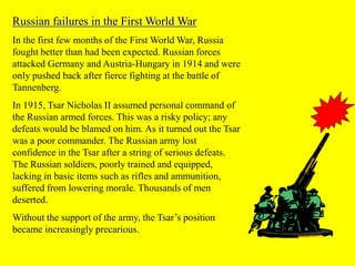 Russian failures in the First World War
In the first few months of the First World War, Russia
fought better than had been expected. Russian forces
attacked Germany and Austria-Hungary in 1914 and were
only pushed back after fierce fighting at the battle of
Tannenberg.
In 1915, Tsar Nicholas II assumed personal command of
the Russian armed forces. This was a risky policy; any
defeats would be blamed on him. As it turned out the Tsar
was a poor commander. The Russian army lost
confidence in the Tsar after a string of serious defeats.
The Russian soldiers, poorly trained and equipped,
lacking in basic items such as rifles and ammunition,
suffered from lowering morale. Thousands of men
deserted.
Without the support of the army, the Tsar’s position
became increasingly precarious.
 
