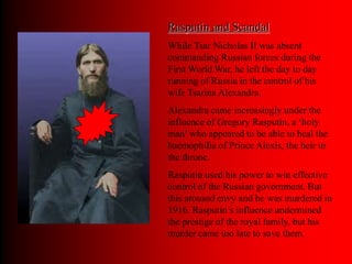 Rasputin and Scandal
While Tsar Nicholas II was absent
commanding Russian forces during the
First World War, he left the day to day
running of Russia in the control of his
wife Tsarina Alexandra.
Alexandra came increasingly under the
influence of Gregory Rasputin, a ‘holy
man’ who appeared to be able to heal the
haemophilia of Prince Alexis, the heir to
the throne.
Rasputin used his power to win effective
control of the Russian government. But
this aroused envy and he was murdered in
1916. Rasputin’s influence undermined
the prestige of the royal family, but his
murder came too late to save them.
 