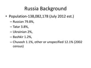 Russia Background
• Population-138,082,178 (July 2012 est.)
  – Russian 79.8%,
  – Tatar 3.8%,
  – Ukrainian 2%,
  – Bashkir 1.2%,
  – Chuvash 1.1%, other or unspecified 12.1% (2002
    census)
 