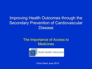 Improving Health Outcomes through the
Secondary Prevention of Cardiovascular
Disease
The Importance of Access to
Medicines
Chris Ward June 2013
 