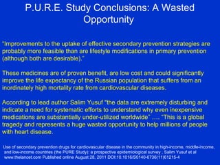 P.U.R.E. Study Conclusions: A Wasted
Opportunity
“Improvements to the uptake of effective secondary prevention strategies are
probably more feasible than are lifestyle modifications in primary prevention
(although both are desirable).”
These medicines are of proven benefit, are low cost and could significantly
improve the life expectancy of the Russian population that suffers from an
inordinately high mortality rate from cardiovascular diseases.
According to lead author Salim Yusuf "the data are extremely disturbing and
indicate a need for systematic efforts to understand why even inexpensive
medications are substantially under-utilized worldwide” …. “This is a global
tragedy and represents a huge wasted opportunity to help millions of people
with heart disease.
Use of secondary prevention drugs for cardiovascular disease in the community in high-income, middle-income,
and low-income countries (the PURE Study): a prospective epidemiological survey , Salim Yusuf et al
www.thelancet.com Published online August 28, 2011 DOI:10.1016/S0140-6736(11)61215-4
 