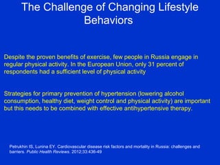 The Challenge of Changing Lifestyle
Behaviors
Despite the proven benefits of exercise, few people in Russia engage in
regular physical activity. In the European Union, only 31 percent of
respondents had a sufficient level of physical activity
Strategies for primary prevention of hypertension (lowering alcohol
consumption, healthy diet, weight control and physical activity) are important
but this needs to be combined with effective antihypertensive therapy.
Petrukhin IS, Lunina EY. Cardiovascular disease risk factors and mortality in Russia: challenges and
barriers. Public Health Reviews. 2012;33:436-49
 