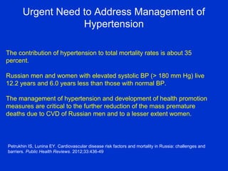 Urgent Need to Address Management of
Hypertension
Petrukhin IS, Lunina EY. Cardiovascular disease risk factors and mortality in Russia: challenges and
barriers. Public Health Reviews. 2012;33:436-49
The contribution of hypertension to total mortality rates is about 35
percent.
Russian men and women with elevated systolic BP (> 180 mm Hg) live
12.2 years and 6.0 years less than those with normal BP.
The management of hypertension and development of health promotion
measures are critical to the further reduction of the mass premature
deaths due to CVD of Russian men and to a lesser extent women.
 