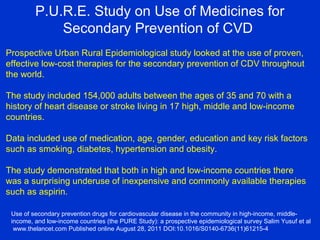 P.U.R.E. Study on Use of Medicines for
Secondary Prevention of CVD
Prospective Urban Rural Epidemiological study looked at the use of proven,
effective low-cost therapies for the secondary prevention of CDV throughout
the world.
The study included 154,000 adults between the ages of 35 and 70 with a
history of heart disease or stroke living in 17 high, middle and low-income
countries.
Data included use of medication, age, gender, education and key risk factors
such as smoking, diabetes, hypertension and obesity.
The study demonstrated that both in high and low-income countries there
was a surprising underuse of inexpensive and commonly available therapies
such as aspirin.
Use of secondary prevention drugs for cardiovascular disease in the community in high-income, middle-
income, and low-income countries (the PURE Study): a prospective epidemiological survey Salim Yusuf et al
www.thelancet.com Published online August 28, 2011 DOI:10.1016/S0140-6736(11)61215-4
 