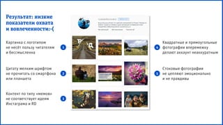 Квадратные и прямоугольные
фотографии вперемежку
делают аккаунт неаккуратным
Картинка с логотипом
не несёт пользу читателям
и бессмысленна
Цитату мелким шрифтом
не прочитать со смартфона
или планшета
Контент по типу «мемов»
не соответствует идеям
Инстаграма и RD
Стоковые фотографии
не цепляют эмоционально
и не правдивы
1
2
3
4
5
Результат: низкие
показатели охвата
и вовлеченности:-(
 