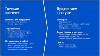 Инстаграм
⁻ Платная реклама
⁻ Платные анонсы в пабликах и у блогеров
⁻ Кросс-постинг с партнёрами
⁻ Масс-фоловинг и масс-лайкинг
Другие соцсети и рассылка
⁻ Продвижение в сообществах RD (fb, vk)
⁻ Упоминания в рассылке RD
⁻ Платные анонсы в тематических пабликах
Сайт RD
⁻ Всплывающий баннер
⁻ Плагин кнопок соцсетей
Примеры для подражания
⁻ На кого не стоит равняться
⁻ На кого — да, и почему
Типы контента
⁻ Мотивируем: цитаты и мимими
⁻ Наносим пользу: советы и факты
⁻ Активируем: тегирование,
викторины и конкурсы
Источники фотографий
⁻ Бесплатные стоки (Unsplash, Flickr)
⁻ Фото от туроператоров RD
⁻ Репост UGC-контента в Инстаграм:
ищем по тегам и локациям
Готовим
контент
Продвигаем
аккаунт
1 2
 