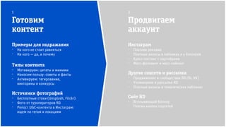 Инстаграм
⁻ Платная реклама
⁻ Платные анонсы в пабликах и у блогеров
⁻ Кросс-постинг с партнёрами
⁻ Масс-фоловинг и масс-лайкинг
Другие соцсети и рассылка
⁻ Продвижение в сообществах RD (fb, VK)
⁻ Упоминания в рассылке RD
⁻ Платные анонсы в тематических пабликах
Сайт RD
⁻ Всплывающий баннер
⁻ Плагин кнопок соцсетей
Готовим
контент
Продвигаем
аккаунт
1 2
Примеры для подражания
⁻ На кого не стоит равняться
⁻ На кого — да, и почему
Типы контента
⁻ Мотивируем: цитаты и мимими
⁻ Наносим пользу: советы и факты
⁻ Активируем: тегирование,
викторины и конкурсы
Источники фотографий
⁻ Бесплатные стоки (Unsplash, Flickr)
⁻ Фото от туроператоров RD
⁻ Репост UGC-контента в Инстаграм:
ищем по тегам и локациям
 