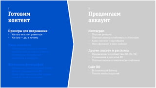 Инстаграм
⁻ Платная реклама
⁻ Платные анонсы в пабликах и у блогеров
⁻ Кросс-постинг с партнёрами
⁻ Масс-фоловинг и масс-лайкинг
Другие соцсети и рассылка
⁻ Продвижение в сообществах RD (fb, VK)
⁻ Упоминания в рассылке RD
⁻ Платные анонсы в тематических пабликах
Сайт RD
⁻ Всплывающий баннер
⁻ Плагин кнопок соцсетей
Готовим
контент
Продвигаем
аккаунт
1 2
Примеры для подражания
⁻ На кого не стоит равняться
⁻ На кого — да, и почему
Типы контента
⁻ Мотивируем: цитаты и мимими
⁻ Наносим пользу: советы и факты
⁻ Активируем: тегирование,
викторины и конкурсы
Источники фотографий
⁻ Бесплатные стоки (Unsplash, Flickr)
⁻ Фото от туроператоров RD
⁻ Репост UGC-контента в Инстаграм:
ищем по тегам и локациям
 