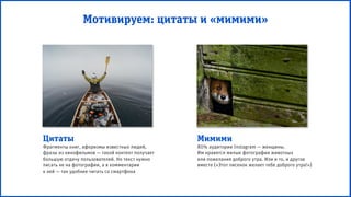 Мотивируем: цитаты и «мимими»
Цитаты
Фрагменты книг, афоризмы известных людей,
фразы из кинофильмов — такой контент получает
большую отдачу пользователей. Но текст нужно
писать не на фотографии, а в комментарии
к ней — так удобнее читать со смартфона
Мимими
80% аудитории Instagram — женщины.
Им нравятся милые фотографии животных
или пожелания доброго утра. Или и то, и другое
вместе («Этот лисенок желает тебе доброго утра!»)
 