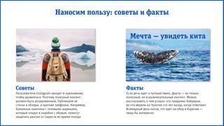 Мечта — увидеть кита
Наносим пользу: советы и факты
Советы
Пользователи Instagram заходят в приложение,
чтобы развеяться. Поэтому полезный контент
должен быть дозированным. Публикуем не
статьи и обзоры, а краткие лайфхаки. Например,
бумажные пакетики с гелевыми шариками,
которые кладут в коробки с обувью, помогут
защитить рюкзак от сырости во время похода
Факты
Если речь идет о путешествиях, факты — не только
полезный, но и развлекательный контент. Можно
рассказывать о чем угодно: кто придумал байдарки,
во что верили на Чукотке сто лет назад, когда отмечают
Всемирный день китов, что едят на обед в Карелии —
лишь бы интересно
 