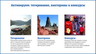 Активируем: тегирование, викторины и конкурсы
Тегирование
Показываем подписчикам какое-то
место и просим отметить друзей:
«С кем из друзей вы хотели бы
послушать тишину на одном из
озер Плато Путорана? Отметьте
их в комментариях!».
Заинтересованные подпишутся
Викторины
В России есть неожиданные
пейзажи. Интересно, угадает
ли кто-нибудь, что на фото
Шантарские острова?
Конкурсы
Конкурсы помогают привлечь новую
аудиторию или продвинуть хэштег
бренда. Есть разные механики:
от простых репостов до «сфотографируй
содержимое своего рюкзака»
 