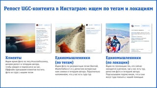 Репост UGC-контента в Инстаграм: ищем по тегам и локациям
Клиенты
Ищем яркие фото по тегу #russiadiscovery,
делаем репост и тегируем автора,
чтобы увидел и подписался на нас.
Оффлайн призываем клиентов постить
фото из тура с нашим тегом
Единомышленники
(по тегам)
Ищем фото по релевантным тегам (#алтай,
#kamchatka и т.п.), репостим интересные
нам снимки и тегируем автора. Параллельно
напоминаем, что у нас есть туда тур
Единомышленники
(по локации)
Ищем по геолокации тех, кто сейчас
находится в регионе, где у нас есть тур,
репостим фото и тегируем автора.
Подсказываем подписчикам, что и они
могут туда поехать с нашей помощью
 