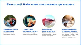 Дублировать тексты
на английском
Для потенциальных
иностранных клиентов
Ставить самые
популярные хэштеги
С их помощью нас будут
находить заинтересованные
Использовать
фильтры для фото
Фото с ними привлекают
больше внимания и делают
аккаунт атмосфернее
Экспериментировать
со временем постинга
Наибольшее число просмотров
фото набирает в первые 3 часа
после публикации. Важно
правильно выбрать момент
Кое-что ещё. О чём также стоит помнить при постинге
 