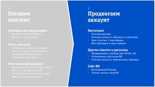 Инстаграм
⁻ Платная реклама
⁻ Платные анонсы в пабликах и у блогеров
⁻ Кросс-постинг с партнёрами
⁻ Масс-фоловинг и масс-лайкинг
Другие соцсети и рассылка
⁻ Продвижение в сообществах RD (fb, vk)
⁻ Упоминания в рассылке RD
⁻ Платные анонсы в тематических пабликах
Сайт RD
⁻ Всплывающий баннер
⁻ Плагин кнопок соцсетей
Готовим
контент
Продвигаем
аккаунт
1 2
Примеры для подражания
⁻ На кого не стоит равняться
⁻ На кого — да, и почему
Типы контента
⁻ Мотивируем: цитаты и мимими
⁻ Наносим пользу: советы и факты
⁻ Активируем: тегирование,
викторины и конкурсы
Источники фотографий
⁻ Бесплатные стоки (Unsplash, Flickr)
⁻ Фото от туроператоров RD
⁻ Репост UGC-контента в Инстаграм:
ищем по тегам и локациям
 