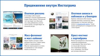 Продвижение внутри Инстаграма
Платная реклама
В сентябре в Инстаграме
появилось платное продвижение
(через Power Editor). Рекламный
пост выглядит как обычный,
но к нему добавилась кнопка
call-to-action, которая ведет на
внешний ресурс.
Кросс-постинг
с партнёрами
Можно договориться о бесплатном
взаимном продвижении
с партнерами. Ими могут быть
не только фототехника
или спортивная одежда,
но и, например, скетчбуки
для путешественников
Платные анонсы в
пабликах и у блогеров
Админы пабликов в Инстаграме
продают рекламу в аккаунтах. Найти
подходящие по тематике паблики
можно в специальной группе. Также
можно договориться о сотрудничестве
с блоггерами
Масс-фоловинг
и масс-лайкинг
Ищем людей, которые ставят
релевантные теги, ставим лайки
к фото и подписываемся.
Многие подписываются в ответ.
Со временем от этих юзеров
можно отписаться
 