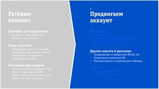 Инстаграм
⁻ Платная реклама
⁻ Платные анонсы в пабликах и у блогеров
⁻ Кросс-постинг с партнёрами
⁻ Масс-фоловинг и масс-лайкинг
Другие соцсети и рассылка
⁻ Продвижение в сообществах RD (fb, vk)
⁻ Упоминания в рассылке RD
⁻ Платные анонсы в тематических пабликах
Сайт RD
⁻ Всплывающий баннер
⁻ Плагин кнопок соцсетей
Готовим
контент
Продвигаем
аккаунт
1 2
Примеры для подражания
⁻ На кого не стоит равняться
⁻ На кого — да, и почему
Типы контента
⁻ Мотивируем: цитаты и мимими
⁻ Наносим пользу: советы и факты
⁻ Активируем: тегирование,
викторины и конкурсы
Источники фотографий
⁻ Бесплатные стоки (Unsplash, Flickr)
⁻ Фото от туроператоров RD
⁻ Репост UGC-контента в Инстаграм:
ищем по тегам и локациям
 