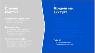 Инстаграм
⁻ Платная реклама
⁻ Платные анонсы в пабликах и у блогеров
⁻ Кросс-постинг с партнёрами
⁻ Масс-фоловинг и масс-лайкинг
Другие соцсети и рассылка
⁻ Продвижение в сообществах RD (fb, VK)
⁻ Упоминания в рассылке RD
⁻ Платные анонсы в тематических пабликах
Сайт RD
⁻ Всплывающий баннер
⁻ Плагин кнопок соцсетей
Готовим
контент
Продвигаем
аккаунт
1 2
Примеры для подражания
⁻ На кого не стоит равняться
⁻ На кого — да, и почему
Типы контента
⁻ Мотивируем: цитаты и мимими
⁻ Наносим пользу: советы и факты
⁻ Активируем: тегирование,
викторины и конкурсы
Источники фотографий
⁻ Бесплатные стоки (Unsplash, Flickr)
⁻ Фото от туроператоров RD
⁻ Репост UGC-контента в Инстаграм:
ищем по тегам и локациям
 