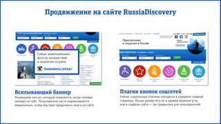 Самые захватывающие
фото из путешествий
в нашем инстаграме.
Плагин кнопок соцсетей
Сейчас социальные плагины находятся в середине главной
страницы. Лучше разместить их в правом верхнем углу
или в подвале сайта — так привычнее для пользователей
Всплывающий баннер
Размещаем поп-ап, который появляется, когда человек
заходит на сайт. Пользователи часто подписываются
машинально, чтобы быстрее продолжить поиск на сайте
Продвижение на сайте RussiaDiscovery
Подпишись сейчас!
 
