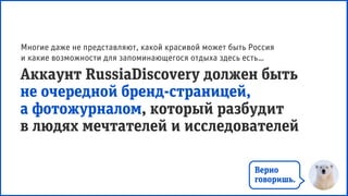 Аккаунт RussiaDiscovery должен быть
не очередной бренд-страницей,
а фотожурналом, который разбудит
в людях мечтателей и исследователей
Многие даже не представляют, какой красивой может быть Россия
и какие возможности для запоминающегося отдыха здесь есть…
Верно
говоришь.
 