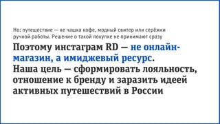 Поэтому инстаграм RD — не онлайн-
магазин, а имиджевый ресурс.
Наша цель — сформировать лояльность,
отношение к бренду и заразить идеей
активных путешествий в России
Но: путешествие — не чашка кофе, модный свитер или серёжки
ручной работы. Решение о такой покупке не принимают сразу
 