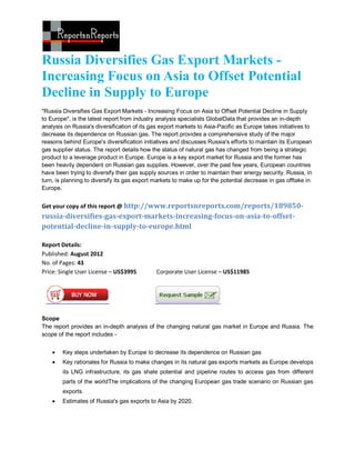 Russia Diversifies Gas Export Markets -
Increasing Focus on Asia to Offset Potential
Decline in Supply to Europe
"Russia Diversifies Gas Export Markets - Increasing Focus on Asia to Offset Potential Decline in Supply
to Europe", is the latest report from industry analysis specialists GlobalData that provides an in-depth
analysis on Russia's diversification of its gas export markets to Asia-Pacific as Europe takes initiatives to
decrease its dependence on Russian gas. The report provides a comprehensive study of the major
reasons behind Europe's diversification initiatives and discusses Russia's efforts to maintain its European
gas supplier status. The report details how the status of natural gas has changed from being a strategic
product to a leverage product in Europe. Europe is a key export market for Russia and the former has
been heavily dependent on Russian gas supplies. However, over the past few years, European countries
have been trying to diversify their gas supply sources in order to maintain their energy security. Russia, in
turn, is planning to diversify its gas export markets to make up for the potential decrease in gas offtake in
Europe.


Get your copy of this report @ http://www.reportsnreports.com/reports/189850-
russia-diversifies-gas-export-markets-increasing-focus-on-asia-to-offset-
potential-decline-in-supply-to-europe.html

Report Details:
Published: August 2012
No. of Pages: 43
Price: Single User License – US$3995          Corporate User License – US$11985




Scope
The report provides an in-depth analysis of the changing natural gas market in Europe and Russia. The
scope of the report includes -


       Key steps undertaken by Europe to decrease its dependence on Russian gas
       Key rationales for Russia to make changes in its natural gas exports markets as Europe develops
        its LNG infrastructure, its gas shale potential and pipeline routes to access gas from different
        parts of the worldThe implications of the changing European gas trade scenario on Russian gas
        exports.
       Estimates of Russia's gas exports to Asia by 2020.
 