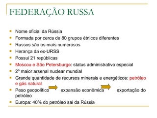 FEDERAÇÃO RUSSA Nome oficial da Rússia Formada por cerca de 80 grupos étnicos diferentes Russos são os mais numerosos Herança da ex-URSS Possui 21 repúblicas Moscou e São Petersburgo : status administrativo especial 2º maior arsenal nuclear mundial Grande quantidade de recursos minerais e energéticos:  petróleo e gás natural   Peso geopolítico  expansão econômica  exportação do petróleo Europa: 40% do petróleo sai da Rússia 