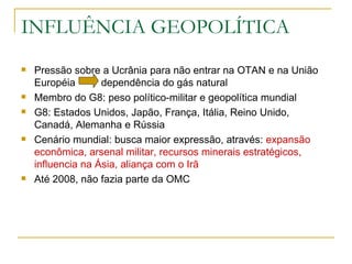 INFLUÊNCIA GEOPOLÍTICA Pressão sobre a Ucrânia para não entrar na OTAN e na União Européia  dependência do gás natural Membro do G8: peso político-militar e geopolítica mundial G8: Estados Unidos, Japão, França, Itália, Reino Unido, Canadá, Alemanha e Rússia Cenário mundial: busca maior expressão, através:  expansão econômica, arsenal militar, recursos minerais estratégicos, influencia na Ásia, aliança com o Irã Até 2008, não fazia parte da OMC  