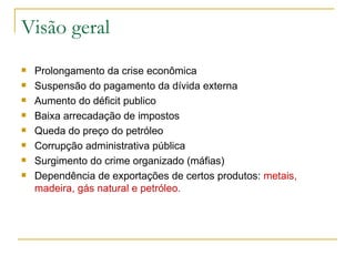 Visão geral  Prolongamento da crise econômica Suspensão do pagamento da dívida externa Aumento do déficit publico Baixa arrecadação de impostos Queda do preço do petróleo  Corrupção administrativa pública Surgimento do crime organizado (máfias) Dependência de exportações de certos produtos:  metais, madeira, gás natural e petróleo.   