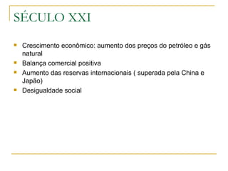 SÉCULO XXI Crescimento econômico: aumento dos preços do petróleo e gás natural  Balança comercial positiva Aumento das reservas internacionais ( superada pela China e Japão) Desigualdade social  