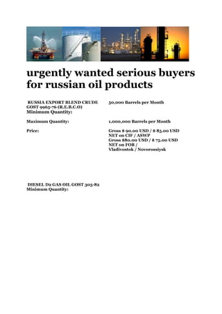 urgently wanted serious buyers
for russian oil products
RUSSIA EXPORT BLEND CRUDE       50,000 Barrels per Month
GOST 9965-76 (R.E.B.C.O)
Minimum Quantity:

Maximum Quantity:               1,000,000 Barrels per Month

Price:                          Gross $ 90.00 USD / $ 85.00 USD
                                NET on CIF / ASWP
                                Gross $80.00 USD / $ 75.00 USD
                                NET on FOB /
                                Vladivostok / Novorossiysk




DIESEL D2 GAS OIL GOST 305-82
Minimum Quantity:
 