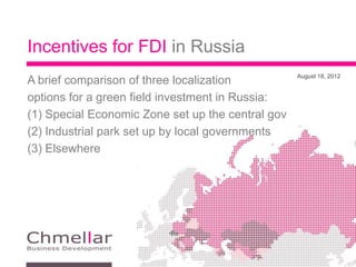 Incentives for FDI in Russia
                                                   August 18, 2012
A brief comparison of three localization
options for a green field investment in Russia:
(1) Special Economic Zone set up the central gov
(2) Industrial park set up by local governments
(3) Elsewhere
 