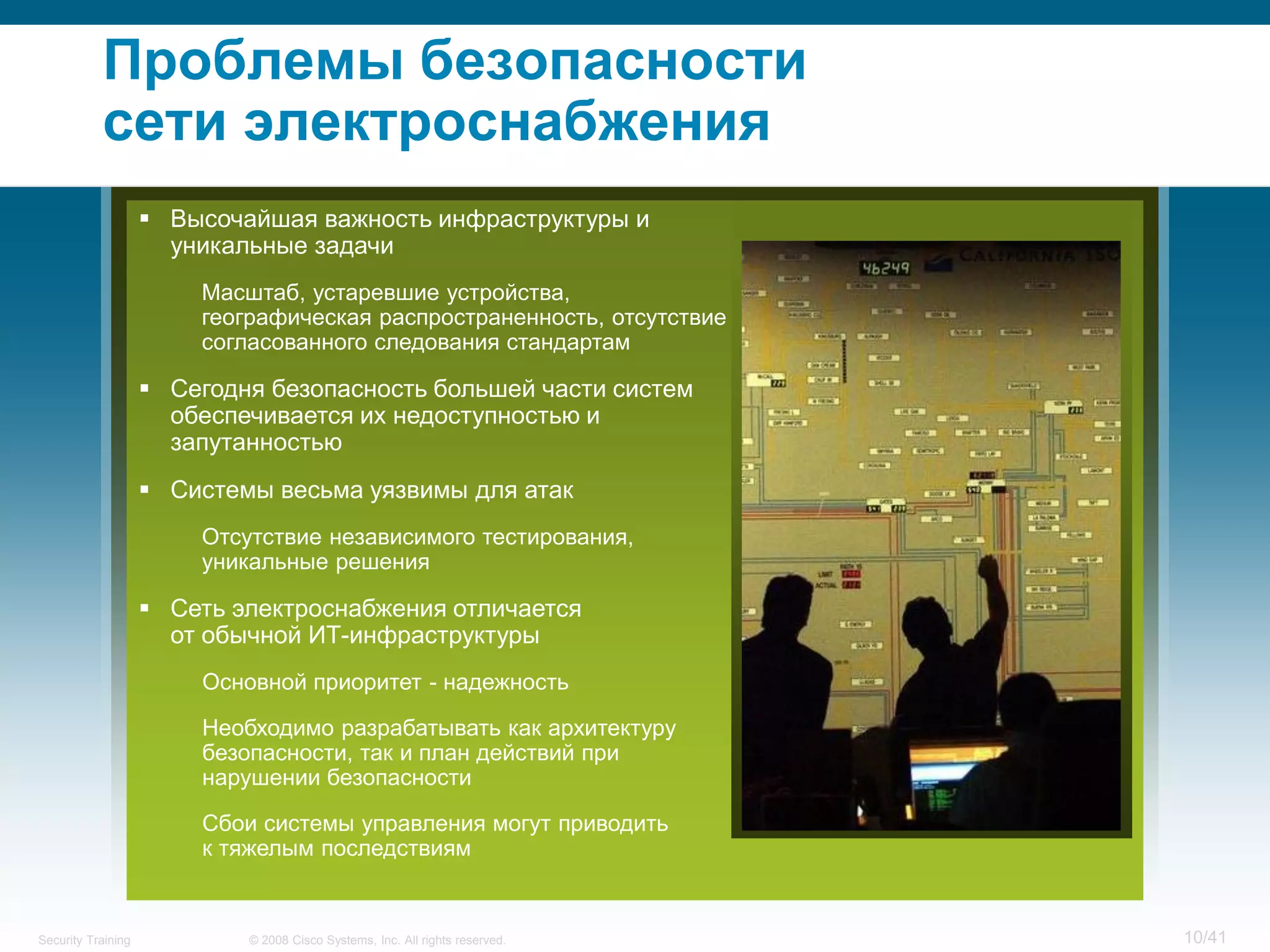 Проблемы безопасности
           сети электроснабжения
                     Высочайшая важность инфраструктуры и
                      уникальные задачи
                        Масштаб, устаревшие устройства,
                        географическая распространенность, отсутствие
                        согласованного следования стандартам

                     Сегодня безопасность большей части систем
                      обеспечивается их недоступностью и
                      запутанностью
                     Системы весьма уязвимы для атак
                        Отсутствие независимого тестирования,
                        уникальные решения

                     Сеть электроснабжения отличается
                      от обычной ИТ-инфраструктуры
                        Основной приоритет - надежность

                        Необходимо разрабатывать как архитектуру
                        безопасности, так и план действий при
                        нарушении безопасности

                        Сбои системы управления могут приводить
                        к тяжелым последствиям


Security Training           © 2008 Cisco Systems, Inc. All rights reserved.   10/41
 