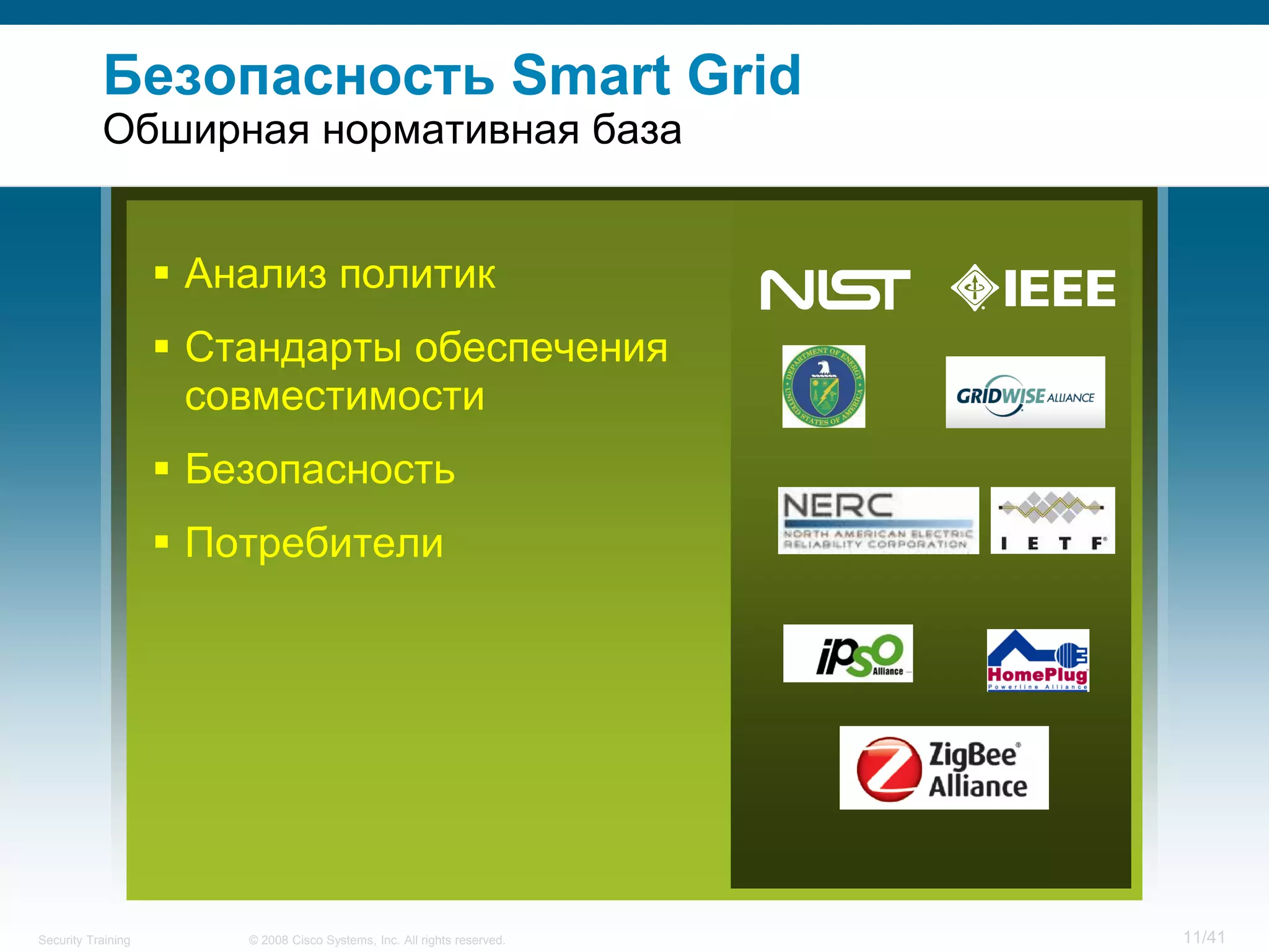 Безопасность Smart Grid
           Обширная нормативная база


                     Анализ политик
                     Стандарты обеспечения
                      совместимости
                     Безопасность
                     Потребители




Security Training       © 2008 Cisco Systems, Inc. All rights reserved.   11/41
 